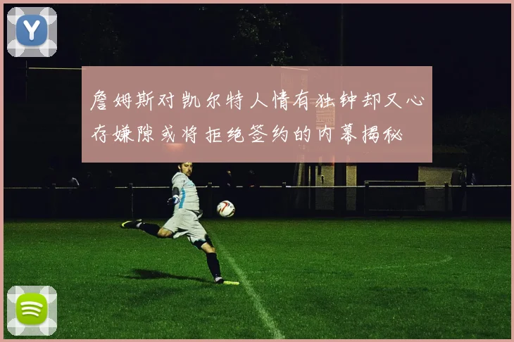 詹姆斯对凯尔特人情有独钟却又心存嫌隙或将拒绝签约的内幕揭秘