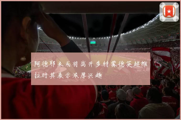 阿德耶米或将离开多特蒙德英超维拉对其表示浓厚兴趣