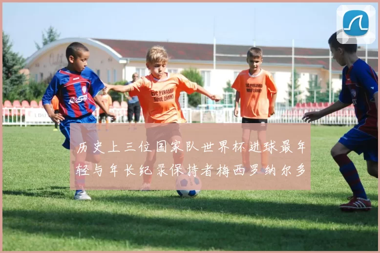 历史上三位国家队世界杯进球最年轻与年长纪录保持者梅西罗纳尔多劳德鲁普
