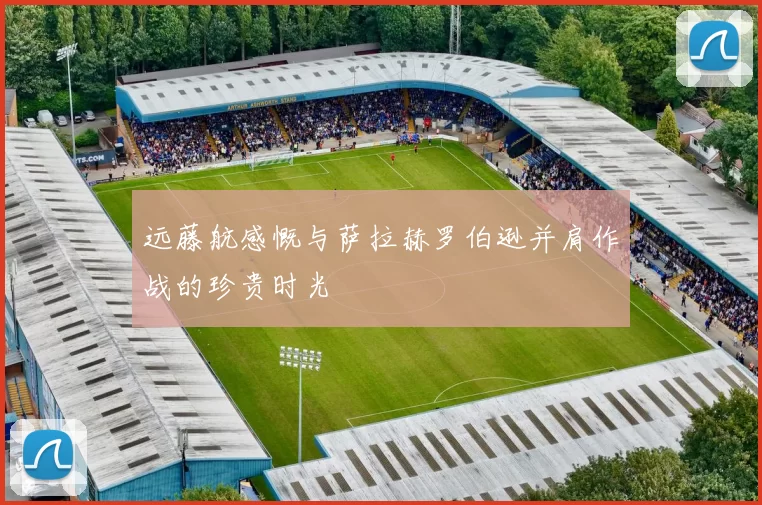 远藤航感慨与萨拉赫罗伯逊并肩作战的珍贵时光