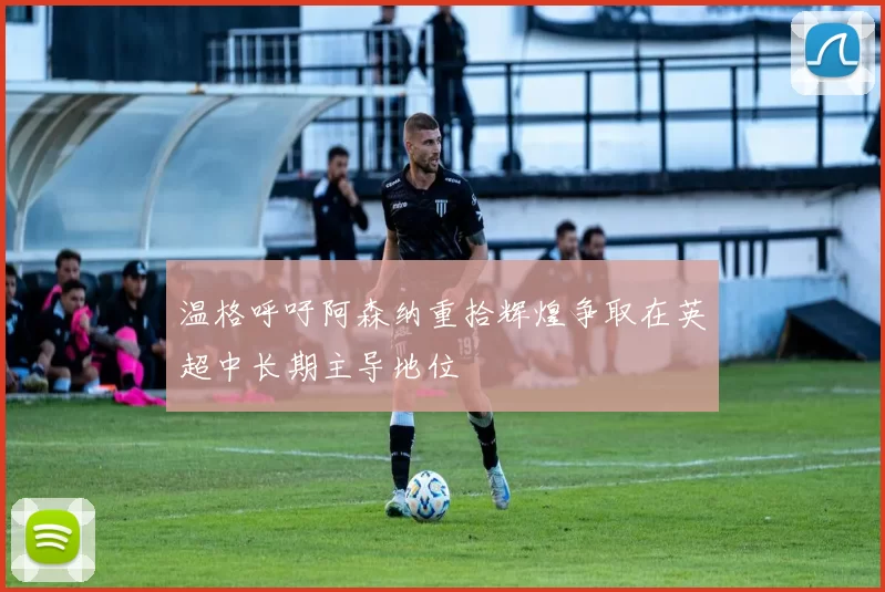 温格呼吁阿森纳重拾辉煌争取在英超中长期主导地位