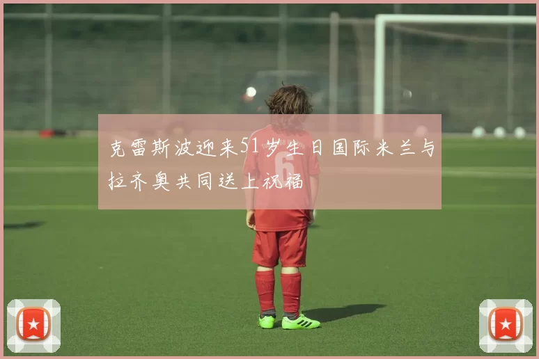 克雷斯波迎来51岁生日国际米兰与拉齐奥共同送上祝福