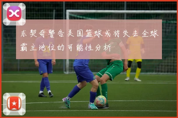 东契奇警告美国篮球或将失去全球霸主地位的可能性分析