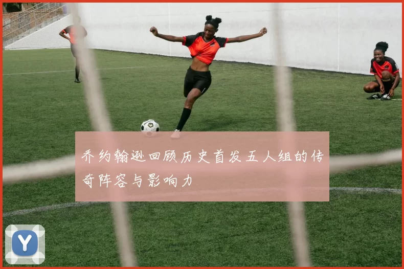乔约翰逊回顾历史首发五人组的传奇阵容与影响力