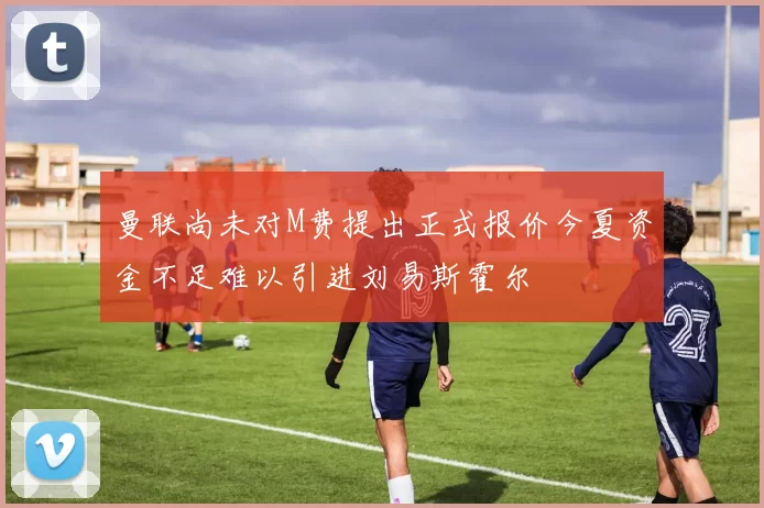 曼联尚未对M费提出正式报价今夏资金不足难以引进刘易斯霍尔
