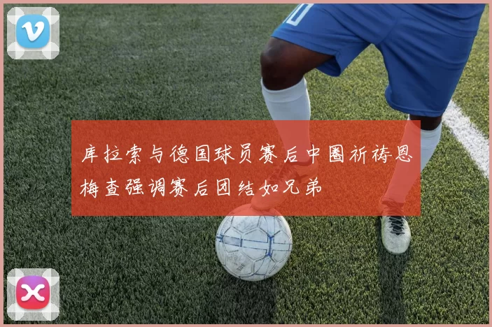 库拉索与德国球员赛后中圈祈祷恩梅查强调赛后团结如兄弟