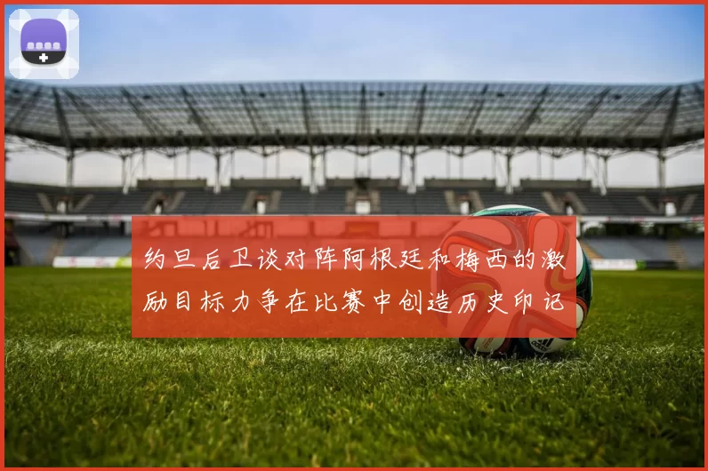 约旦后卫谈对阵阿根廷和梅西的激励目标力争在比赛中创造历史印记