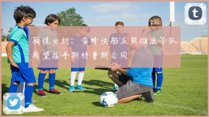 骑媒分析：黄蜂快船灰熊雄鹿等队有望接手斯特鲁斯合同