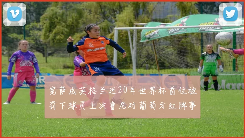 宽萨成英格兰近20年世界杯首位被罚下球员上次鲁尼对葡萄牙红牌事件回顾