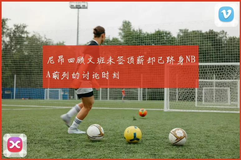 尼昂回顾文班未签顶薪却已跻身NBA前列的讨论时刻