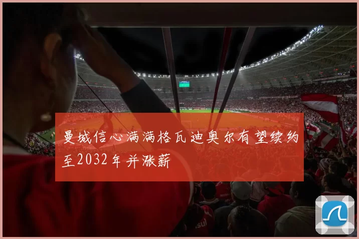 曼城信心满满格瓦迪奥尔有望续约至2032年并涨薪