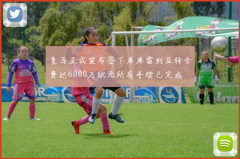 皇马正式宣布签下库库雷利亚转会费达6000万欧元所有手续已完成