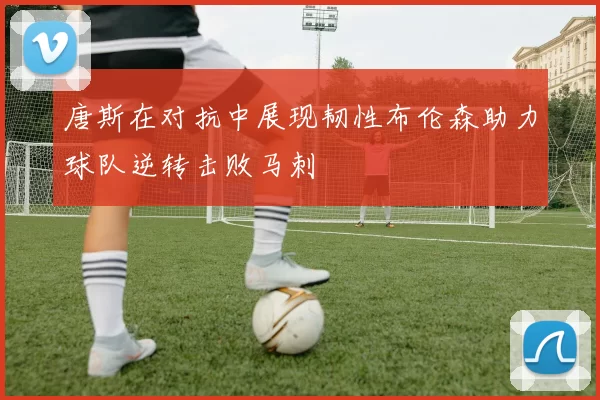 唐斯在对抗中展现韧性布伦森助力球队逆转击败马刺