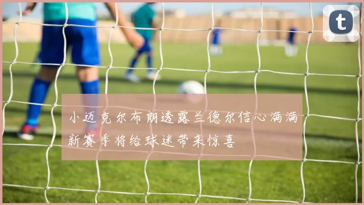 小迈克尔布朗透露兰德尔信心满满新赛季将给球迷带来惊喜