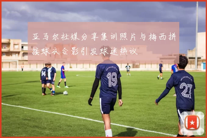 亚马尔社媒分享集训照片与梅西拼接球衣合影引发球迷热议