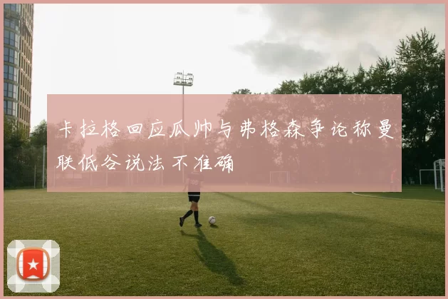 卡拉格回应瓜帅与弗格森争论称曼联低谷说法不准确