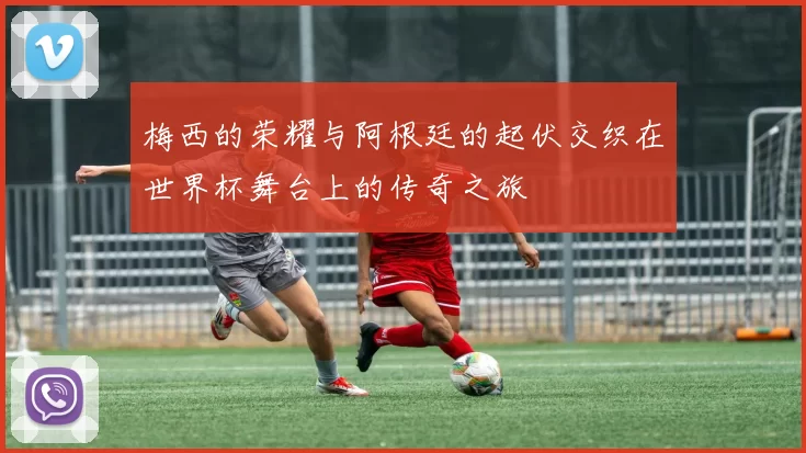 梅西的荣耀与阿根廷的起伏交织在世界杯舞台上的传奇之旅