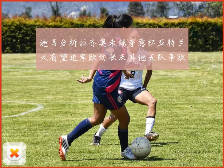 迪马分析拉齐奥未能夺意杯亚特兰大有望进军欧协联及其他五队争欧联资格