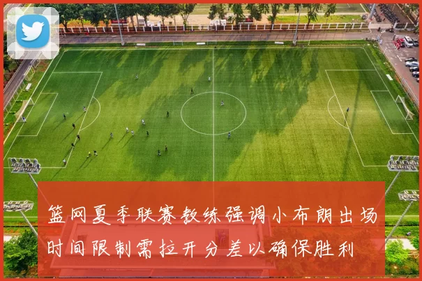 篮网夏季联赛教练强调小布朗出场时间限制需拉开分差以确保胜利