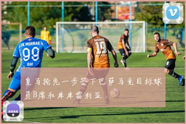 皇马抢先一步签下巴萨马竞目标球员B席和库库雷利亚